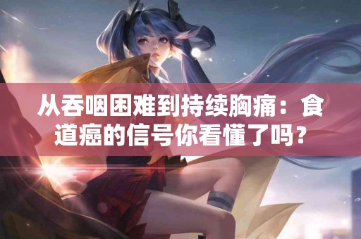 从吞咽困难到持续胸痛：食道癌的信号你看懂了吗？