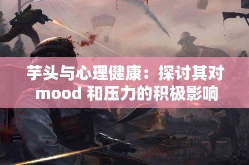 芋头与心理健康：探讨其对 mood 和压力的积极影响！