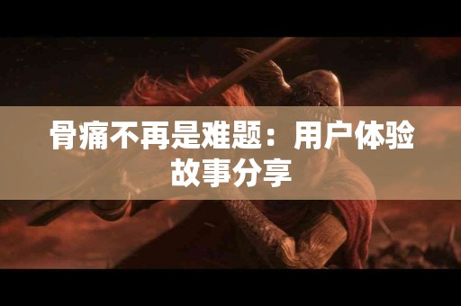 骨痛不再是难题：用户体验故事分享