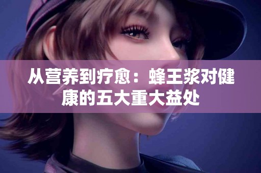 从营养到疗愈：蜂王浆对健康的五大重大益处