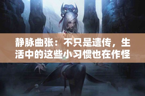 静脉曲张：不只是遗传，生活中的这些小习惯也在作怪！