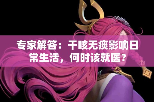 专家解答：干咳无痰影响日常生活，何时该就医？