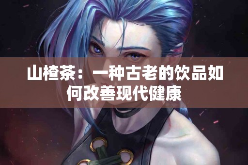 山楂茶：一种古老的饮品如何改善现代健康