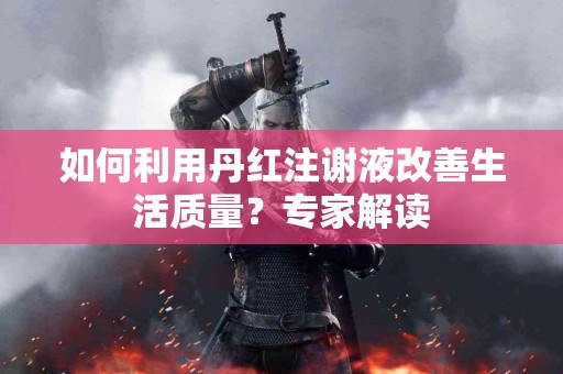 如何利用丹红注谢液改善生活质量？专家解读