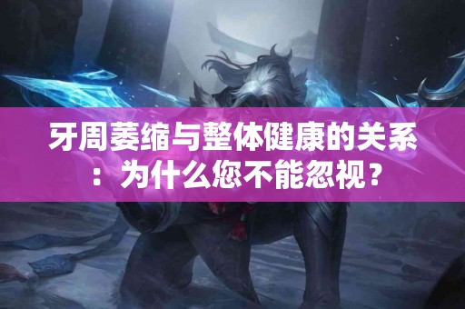 牙周萎缩与整体健康的关系：为什么您不能忽视？