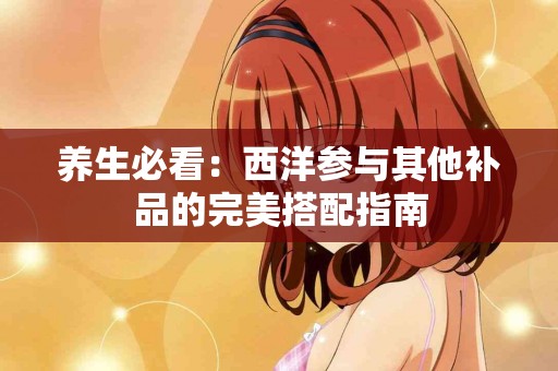 养生必看：西洋参与其他补品的完美搭配指南