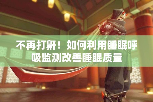 不再打鼾！如何利用睡眠呼吸监测改善睡眠质量
