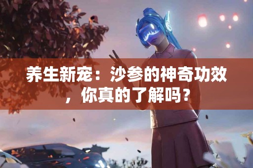 养生新宠：沙参的神奇功效，你真的了解吗？