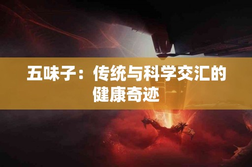 五味子：传统与科学交汇的健康奇迹