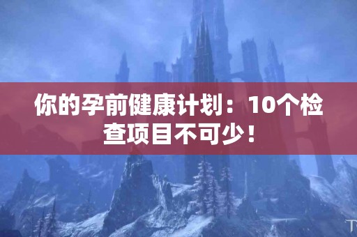 你的孕前健康计划：10个检查项目不可少！