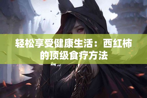 轻松享受健康生活：西红柿的顶级食疗方法