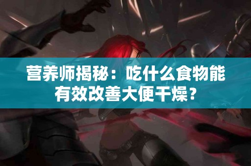 营养师揭秘：吃什么食物能有效改善大便干燥？