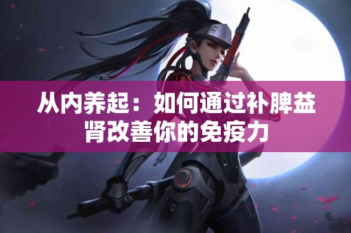 从内养起：如何通过补脾益肾改善你的免疫力