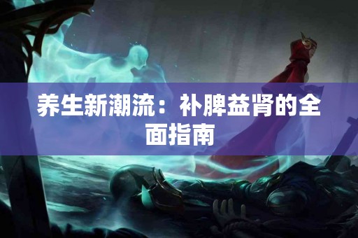 养生新潮流：补脾益肾的全面指南