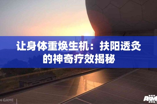 让身体重焕生机：扶阳透灸的神奇疗效揭秘