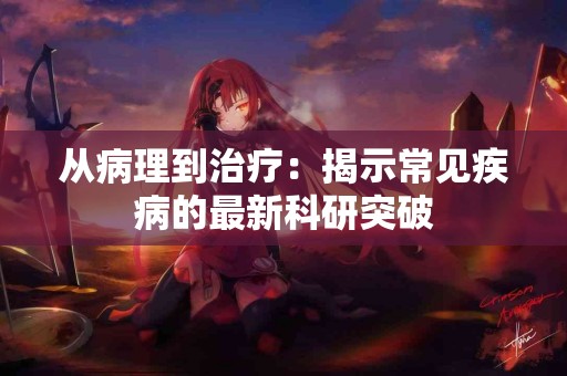 从病理到治疗：揭示常见疾病的最新科研突破