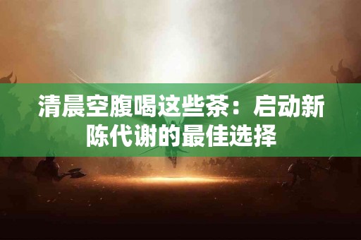 清晨空腹喝这些茶：启动新陈代谢的最佳选择