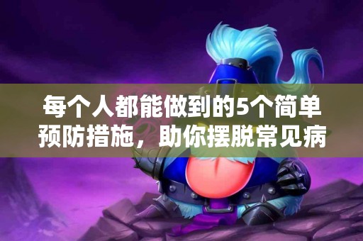 每个人都能做到的5个简单预防措施，助你摆脱常见病痛