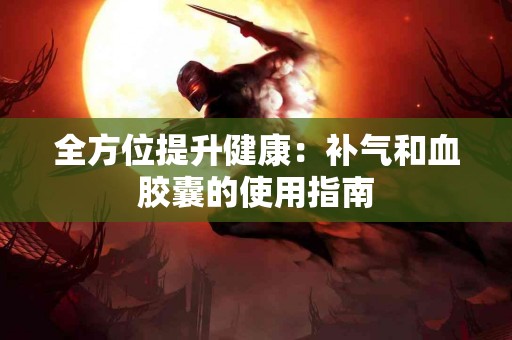 全方位提升健康：补气和血胶囊的使用指南