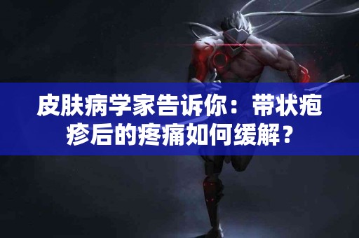 皮肤病学家告诉你：带状疱疹后的疼痛如何缓解？