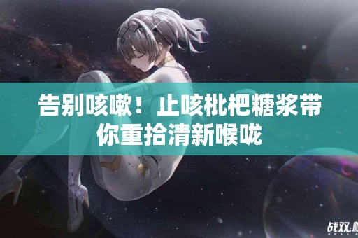告别咳嗽！止咳枇杷糖浆带你重拾清新喉咙