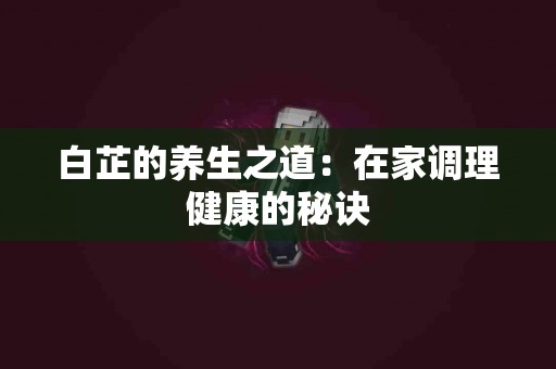 白芷的养生之道：在家调理健康的秘诀