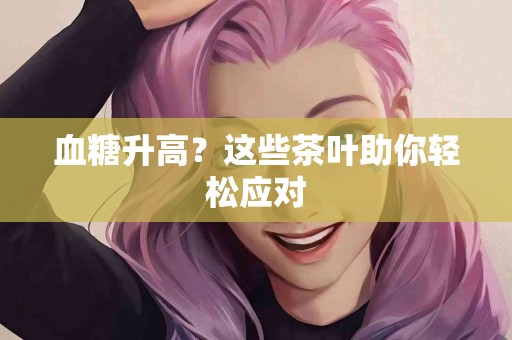 血糖升高？这些茶叶助你轻松应对