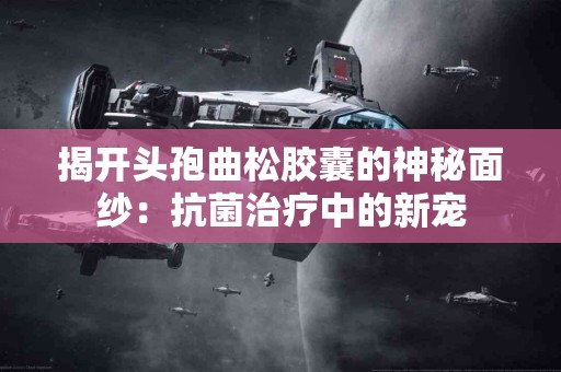 揭开头孢曲松胶囊的神秘面纱：抗菌治疗中的新宠
