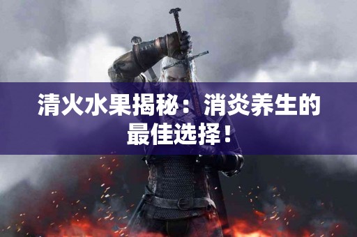 清火水果揭秘：消炎养生的最佳选择！