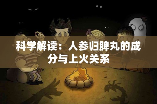 科学解读：人参归脾丸的成分与上火关系
