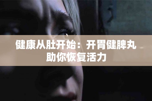 健康从肚开始：开胃健脾丸助你恢复活力