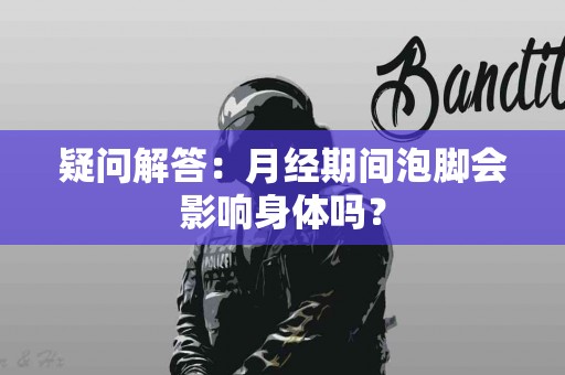 疑问解答：月经期间泡脚会影响身体吗？
