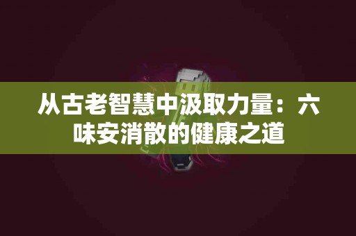 从古老智慧中汲取力量：六味安消散的健康之道