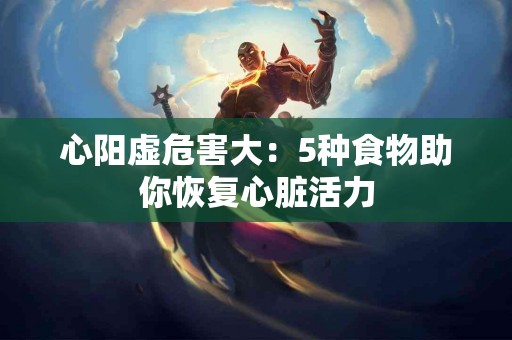 心阳虚危害大：5种食物助你恢复心脏活力