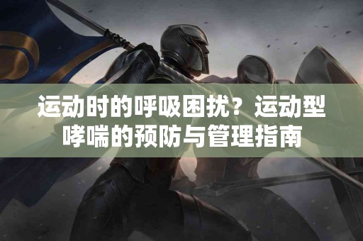 运动时的呼吸困扰？运动型哮喘的预防与管理指南