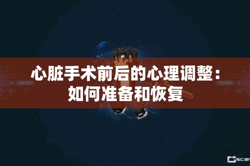 心脏手术前后的心理调整：如何准备和恢复