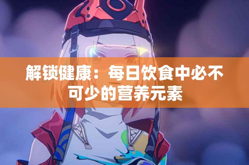 解锁健康：每日饮食中必不可少的营养元素