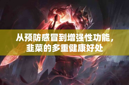 从预防感冒到增强性功能，韭菜的多重健康好处