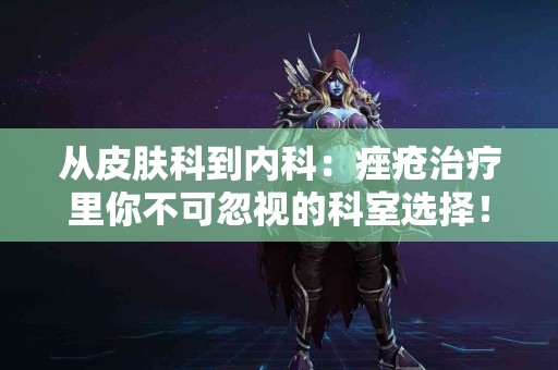 从皮肤科到内科：痤疮治疗里你不可忽视的科室选择！