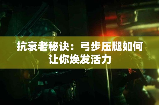 抗衰老秘诀：弓步压腿如何让你焕发活力