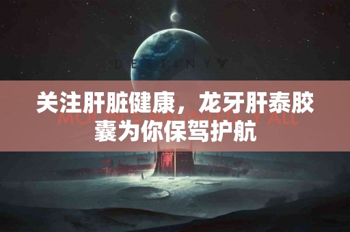 关注肝脏健康，龙牙肝泰胶囊为你保驾护航