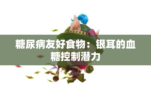 糖尿病友好食物：银耳的血糖控制潜力