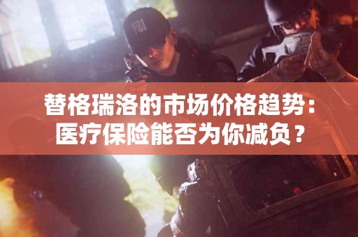 替格瑞洛的市场价格趋势：医疗保险能否为你减负？