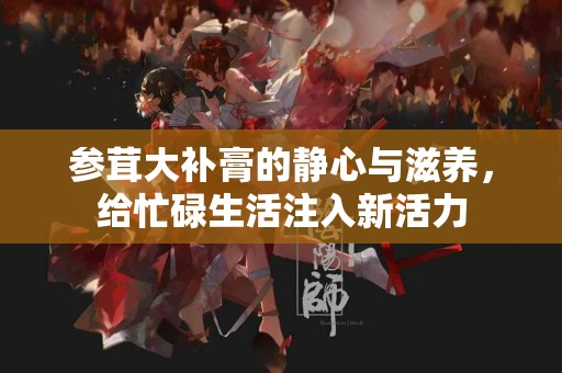 参茸大补膏的静心与滋养，给忙碌生活注入新活力