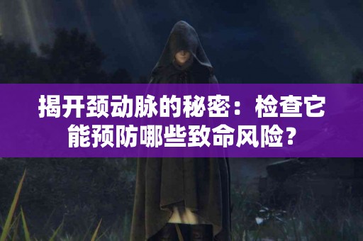 揭开颈动脉的秘密：检查它能预防哪些致命风险？