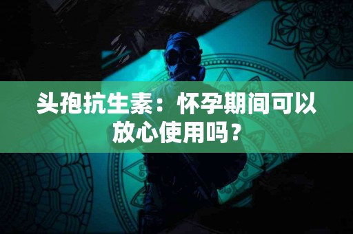 头孢抗生素：怀孕期间可以放心使用吗？