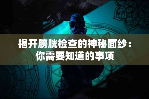揭开膀胱检查的神秘面纱：你需要知道的事项