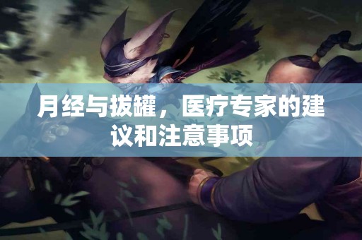 月经与拔罐，医疗专家的建议和注意事项