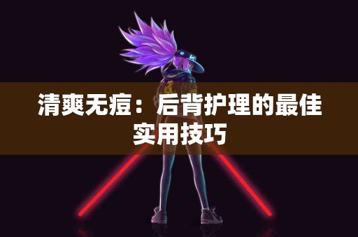 清爽无痘：后背护理的最佳实用技巧