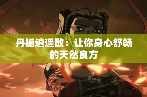 丹栀逍遥散：让你身心舒畅的天然良方